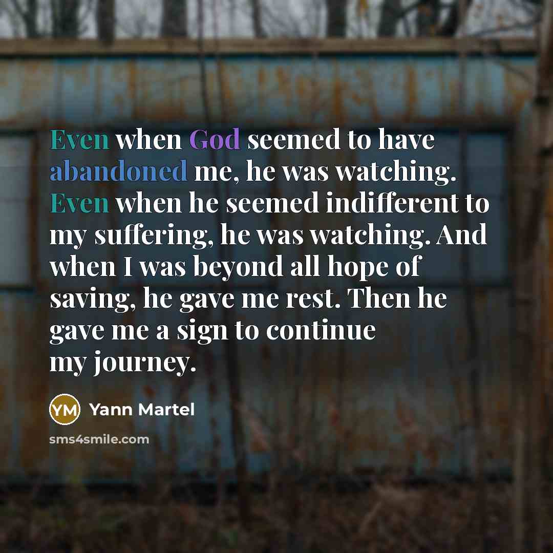 “Even when God seemed to have abandoned me, he was watching. Even when he seemed indifferent to my suffering, he was watching. And when I was beyond all hope of saving, he gave me rest. Then he gave me a sign to continue my journey.” quote by Yann Martel