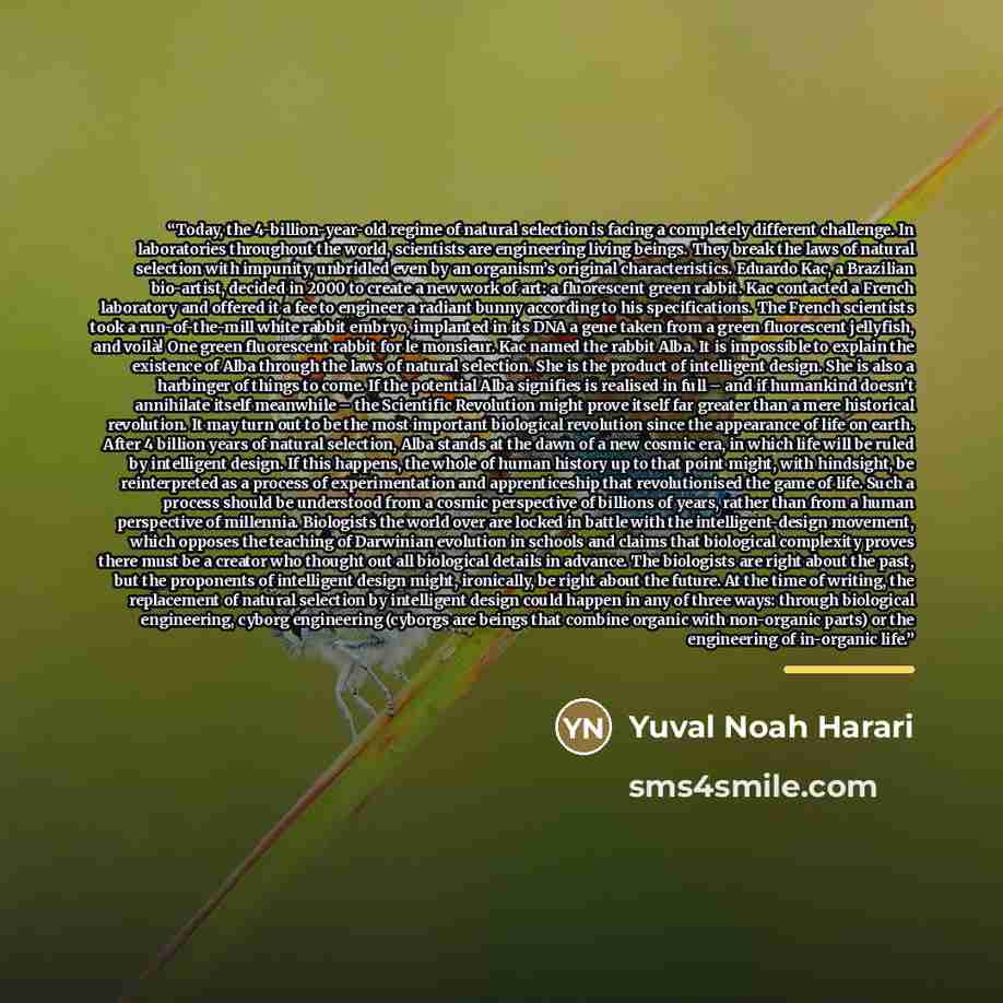 “Today, the 4-billion-year-old regime of natural selection is facing a completely different challenge. In laboratories throughout the world, scientists are engineering living beings. They break the laws of natural selection with impunity, unbridled even by an organism’s original characteristics…” quote by Yuval Noah Harari