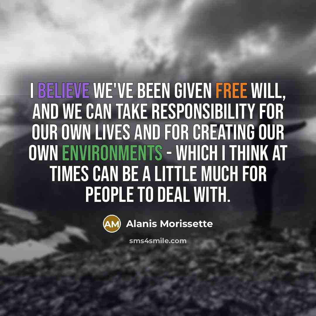 “I believe we've been given free will, and we can take responsibility for our own lives and for creating our own environments - which I think at times can be a little much for people to deal with.” quote by Alanis Morissette