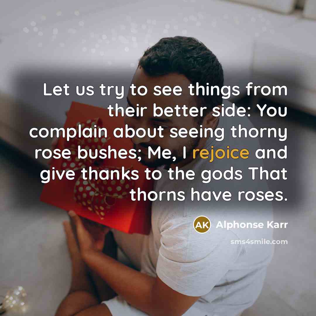 “Let us try to see things from their better side: You complain about seeing thorny rose bushes; Me, I rejoice and give thanks to the gods That thorns have roses.” quote by Alphonse Karr