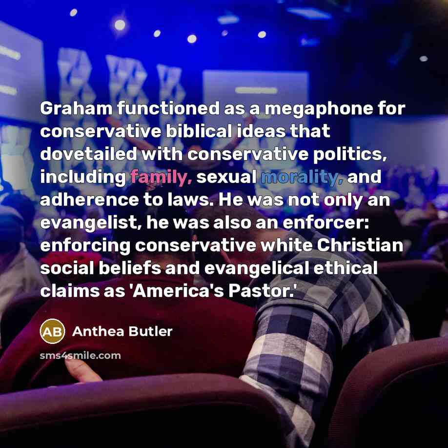 “Graham functioned as a megaphone for conservative biblical ideas that dovetailed with conservative politics, including family, sexual morality, and adherence to laws. He was not only an evangelist, he was also an enforcer: enforcing conservative white Christian social beliefs and evangelical…” quote by Anthea Butler