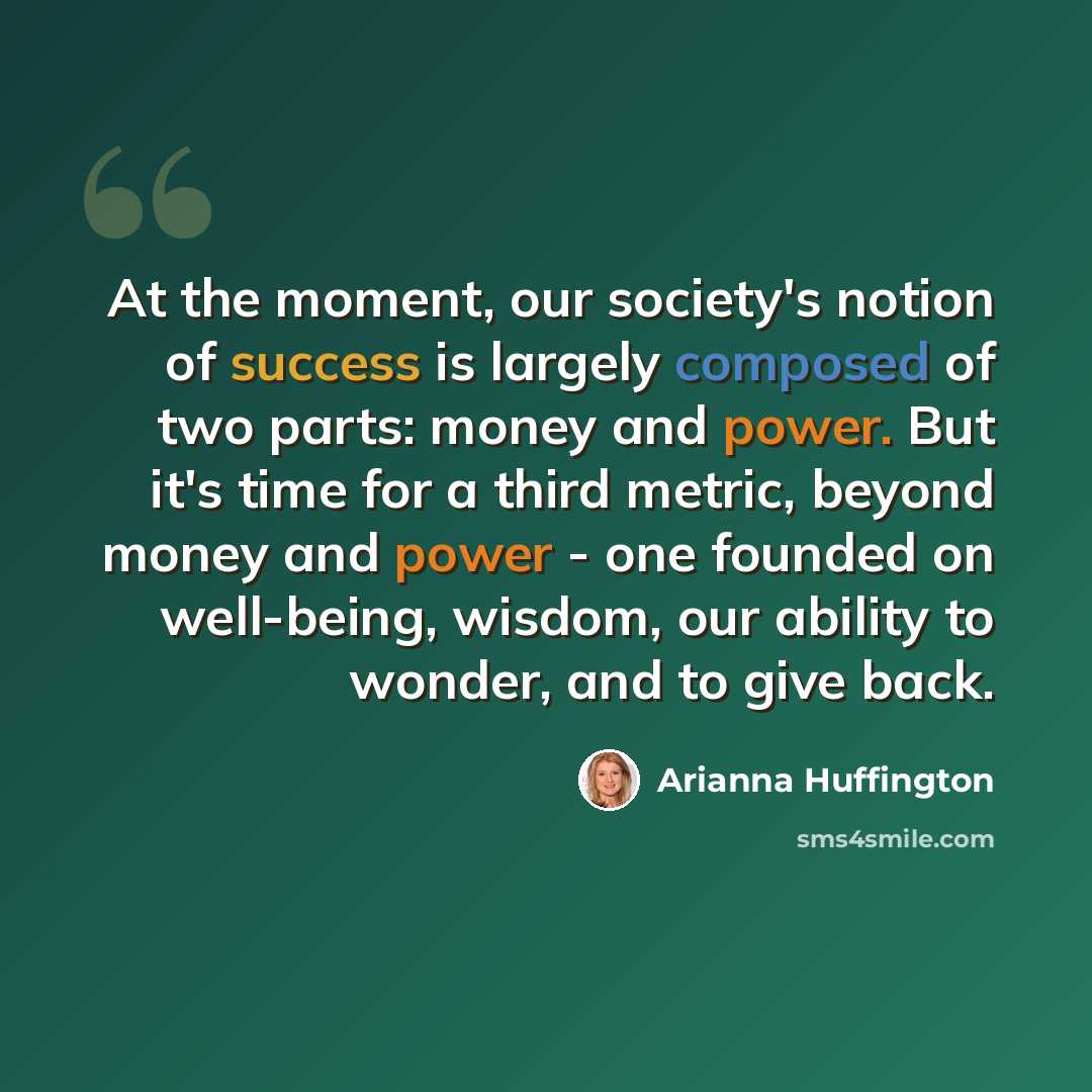 “At the moment, our society's notion of success is largely composed of two parts: money and power. But it's time for a third metric, beyond money and power - one founded on well-being, wisdom, our ability to wonder, and to give back.” quote by Arianna Huffington
