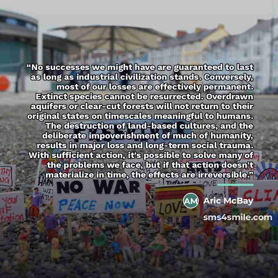 “No successes we might have are guaranteed to last as long as industrial civilization stands. Conversely, most of our losses are effectively permanent. Extinct species cannot be resurrected. Overdrawn aquifers or clear-cut forests will not return to their original states on timescales meaningful to…” quote by Aric McBay