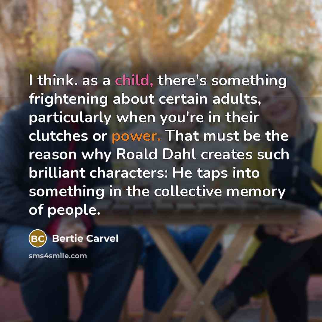 “I think. as a child, there's something frightening about certain adults, particularly when you're in their clutches or power. That must be the reason why Roald Dahl creates such brilliant characters: He taps into something in the collective memory of people.” quote by Bertie Carvel