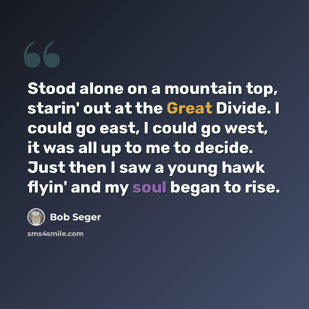 “Stood alone on a mountain top, starin' out at the Great Divide. I could go east, I could go west, it was all up to me to decide. Just then I saw a young hawk flyin' and my soul began to rise.” quote by Bob Seger