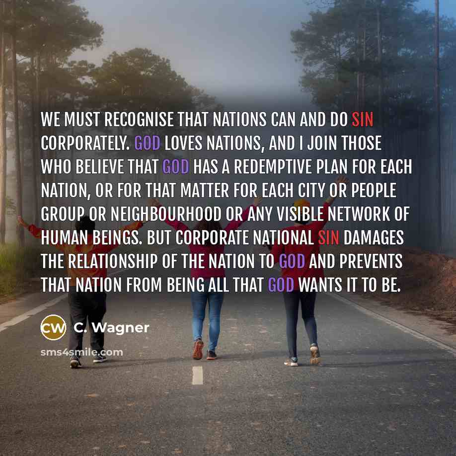 “We must recognise that nations can and do sin corporately. God loves nations, and I join those who believe that God has a redemptive plan for each nation, or for that matter for each city or people group or neighbourhood or any visible network of human beings. But corporate national sin damages…” quote by C. Wagner