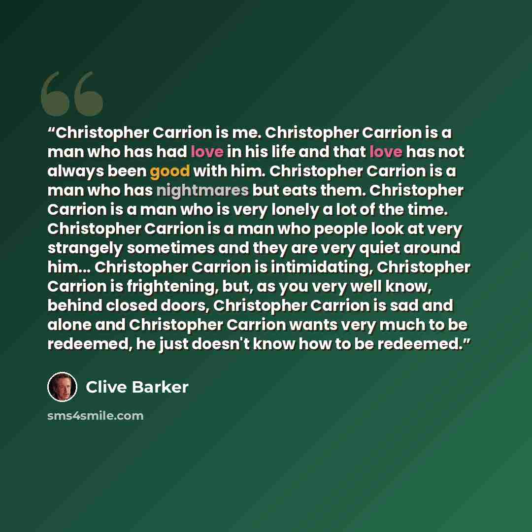 “Christopher Carrion is me. Christopher Carrion is a man who has had love in his life and that love has not always been good with him. Christopher Carrion is a man who has nightmares but eats them. Christopher Carrion is a man who is very lonely a lot of the time. Christopher Carrion is a man who…” quote by Clive Barker