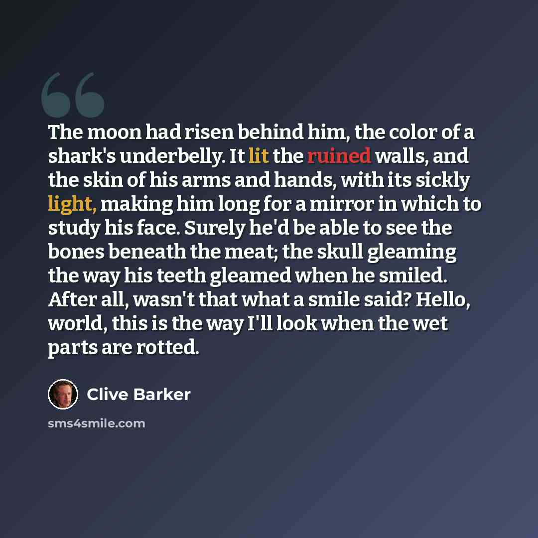 “The moon had risen behind him, the color of a shark's underbelly. It lit the ruined walls, and the skin of his arms and hands, with its sickly light, making him long for a mirror in which to study his face. Surely he'd be able to see the bones beneath the meat; the skull gleaming the way his teeth…” quote by Clive Barker