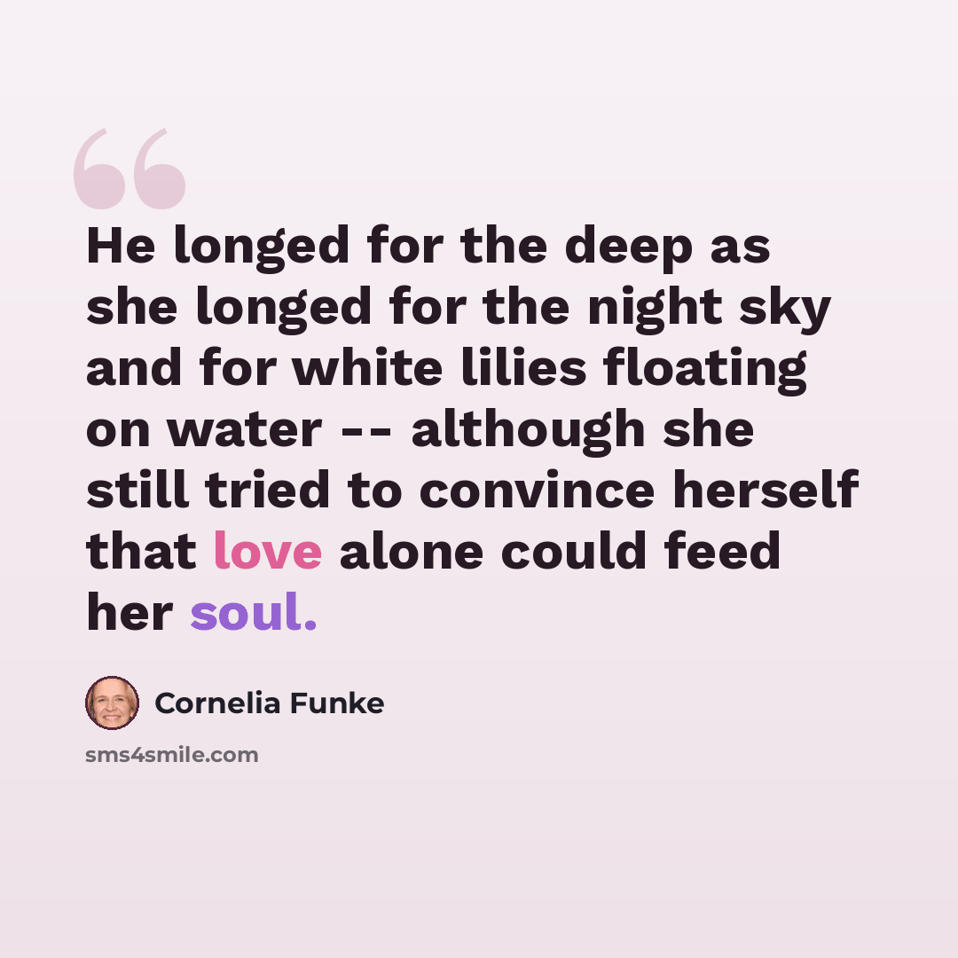 “He longed for the deep as she longed for the night sky and for white lilies floating on water -- although she still tried to convince herself that love alone could feed her soul.” quote by Cornelia Funke