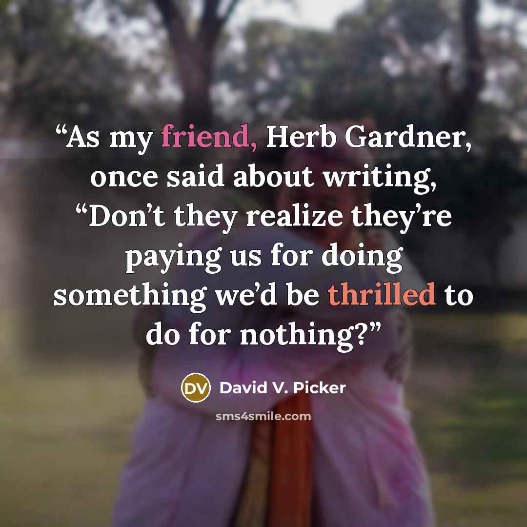 “As my friend, Herb Gardner, once said about writing, “Don’t they realize they’re paying us for doing something we’d be thrilled to do for nothing?” quote by David V. Picker
