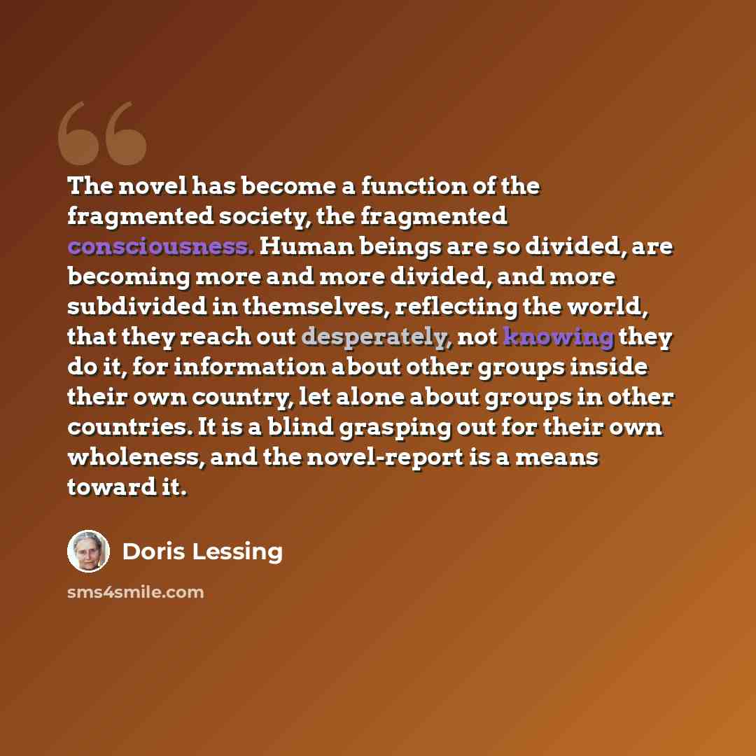“The novel has become a function of the fragmented society, the fragmented consciousness. Human beings are so divided, are becoming more and more divided, and more subdivided in themselves, reflecting the world, that they reach out desperately, not knowing they do it, for information about other…” quote by Doris Lessing