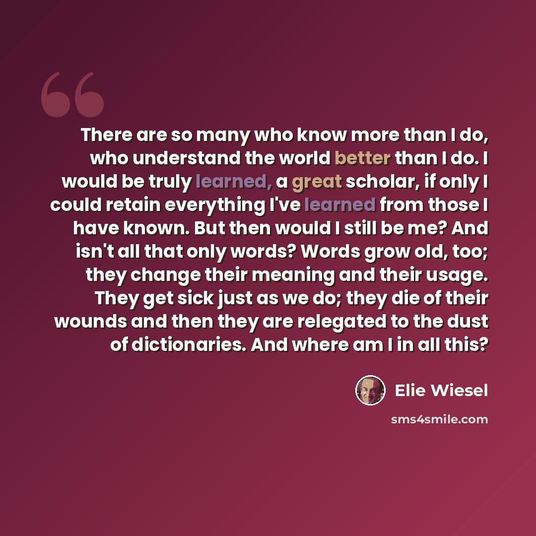 “There are so many who know more than I do, who understand the world better than I do. I would be truly learned, a great scholar, if only I could retain everything I've learned from those I have known. But then would I still be me? And isn't all that only words? Words grow old, too; they change…” quote by Elie Wiesel