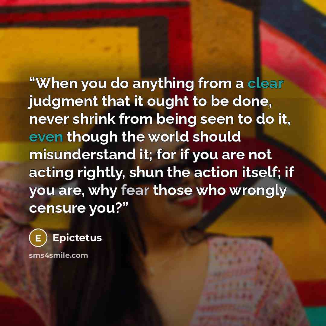 “When you do anything from a clear judgment that it ought to be done, never shrink from being seen to do it, even though the world should misunderstand it; for if you are not acting rightly, shun the action itself; if you are, why fear those who wrongly censure you?” quote by Epictetus