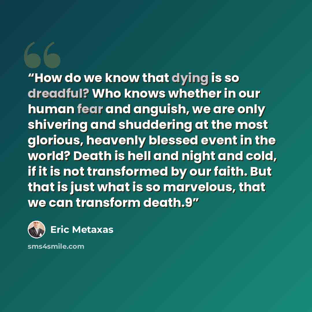 “How do we know that dying is so dreadful? Who knows whether in our human fear and anguish, we are only shivering and shuddering at the most glorious, heavenly blessed event in the world? Death is hell and night and cold, if it is not transformed by our faith. But that is just what is so marvelous…” quote by Eric Metaxas