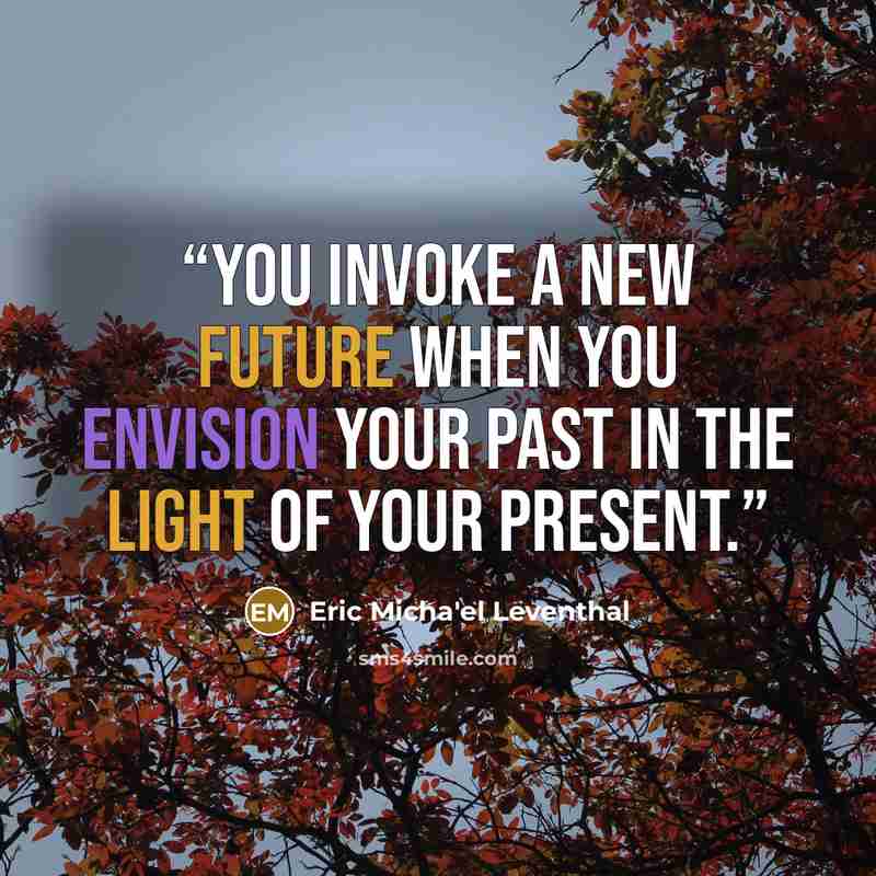 “You invoke a new future when you envision your past in the light of your present.” quote by Eric Micha'el Leventhal
