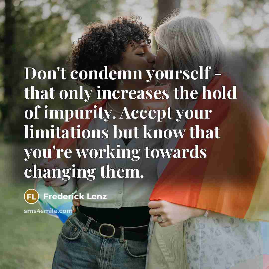 “Don't condemn yourself - that only increases the hold of impurity. Accept your limitations but know that you're working towards changing them.” quote by Frederick Lenz