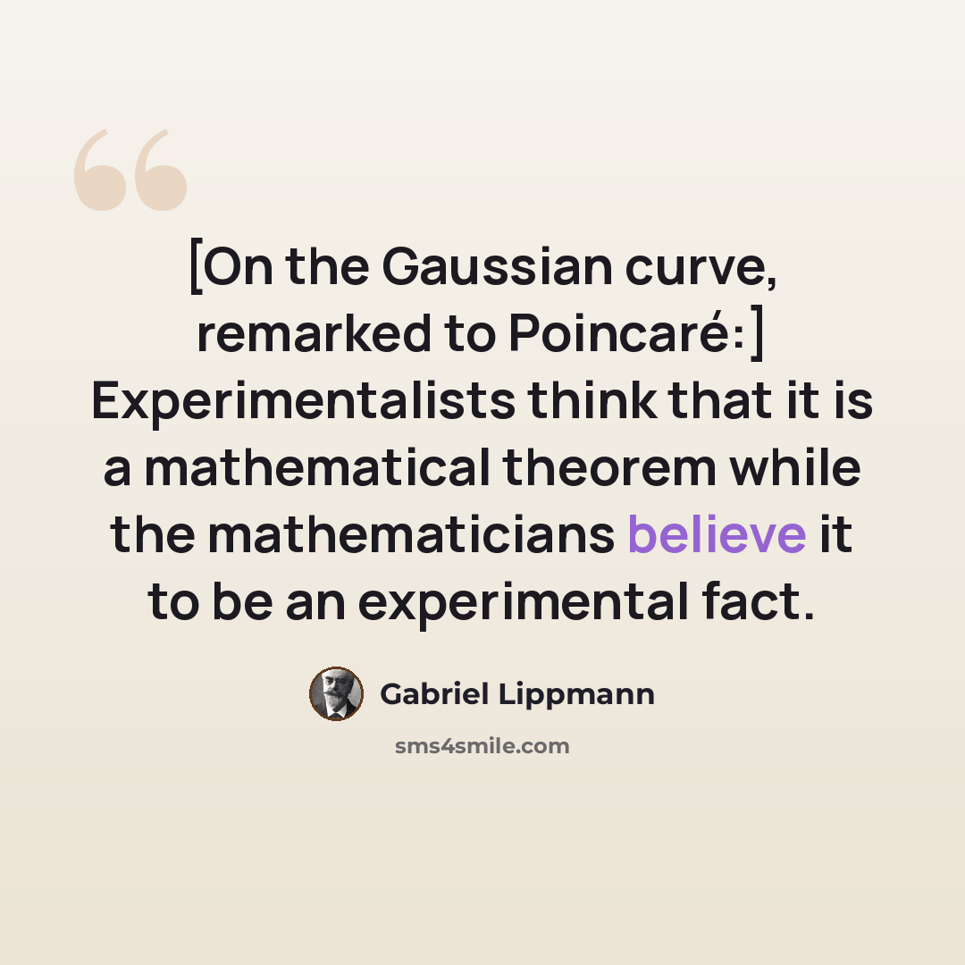 “[On the Gaussian curve, remarked to Poincaré:] Experimentalists think that it is a mathematical theorem while the mathematicians believe it to be an experimental fact.” quote by Gabriel Lippmann