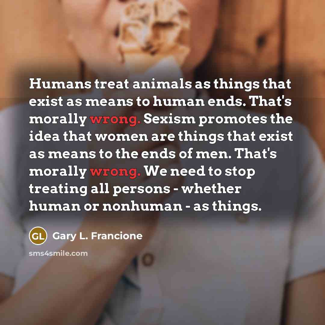 “Humans treat animals as things that exist as means to human ends. That's morally wrong. Sexism promotes the idea that women are things that exist as means to the ends of men. That's morally wrong. We need to stop treating all persons - whether human or nonhuman - as things.” quote by Gary L. Francione