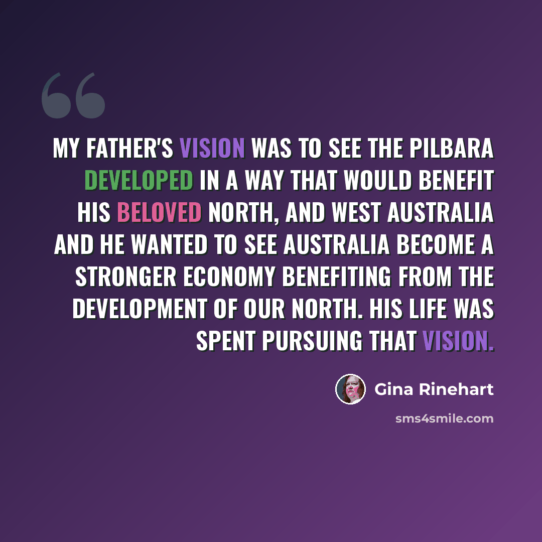 “My father's vision was to see the Pilbara developed in a way that would benefit his beloved north, and West Australia and he wanted to see Australia become a stronger economy benefiting from the development of our north. His life was spent pursuing that vision.” quote by Gina Rinehart