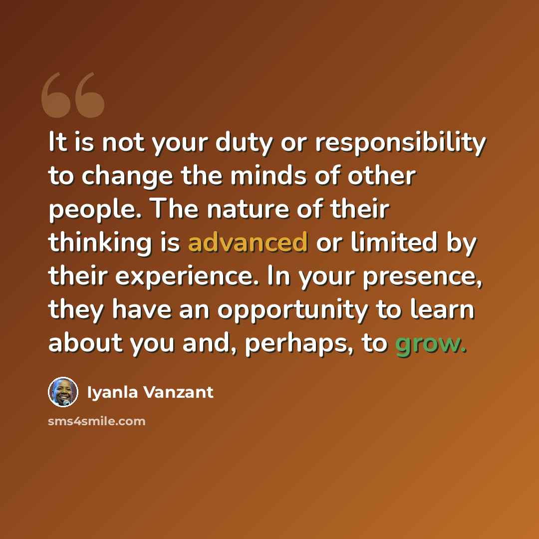 “It is not your duty or responsibility to change the minds of other people. The nature of their thinking is advanced or limited by their experience. In your presence, they have an opportunity to learn about you and, perhaps, to grow.” quote by Iyanla Vanzant