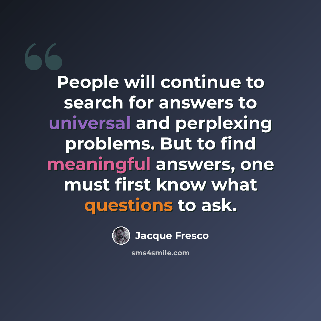 “People will continue to search for answers to universal and perplexing problems. But to find meaningful answers, one must first know what questions to ask.” quote by Jacque Fresco