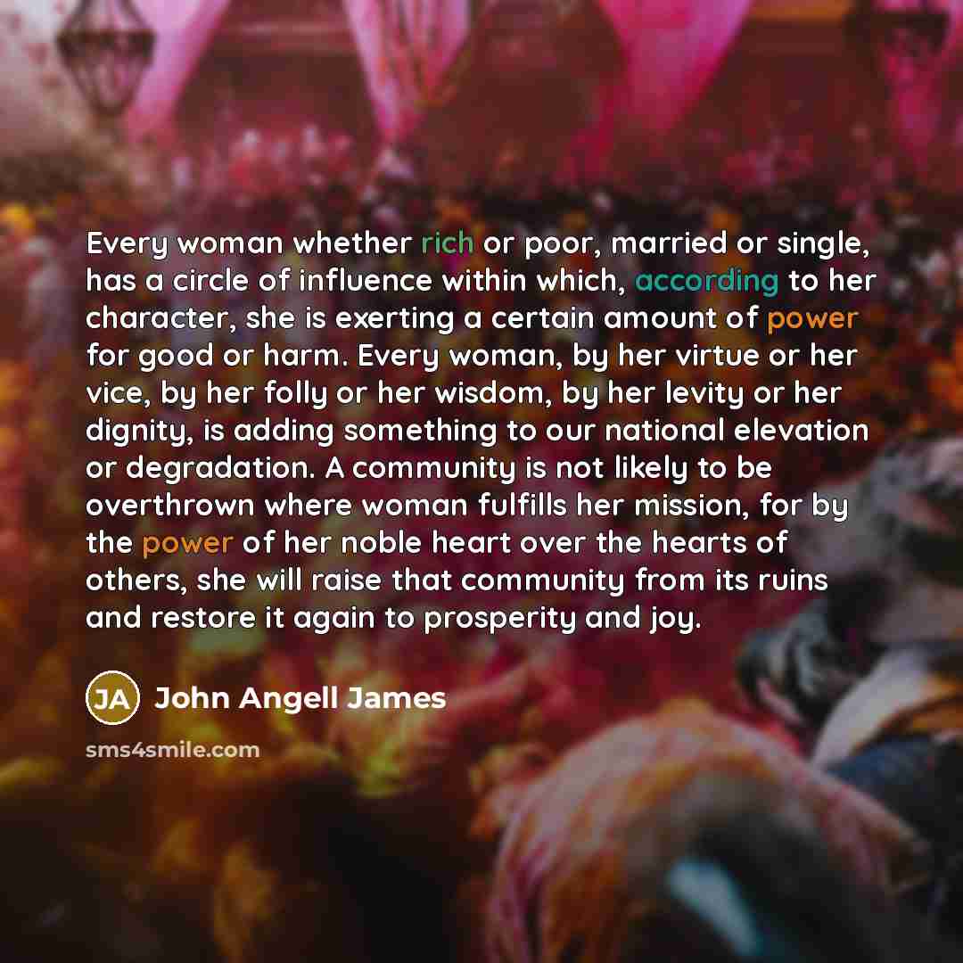 “Every woman whether rich or poor, married or single, has a circle of influence within which, according to her character, she is exerting a certain amount of power for good or harm. Every woman, by her virtue or her vice, by her folly or her wisdom, by her levity or her dignity, is adding something…” quote by John Angell James