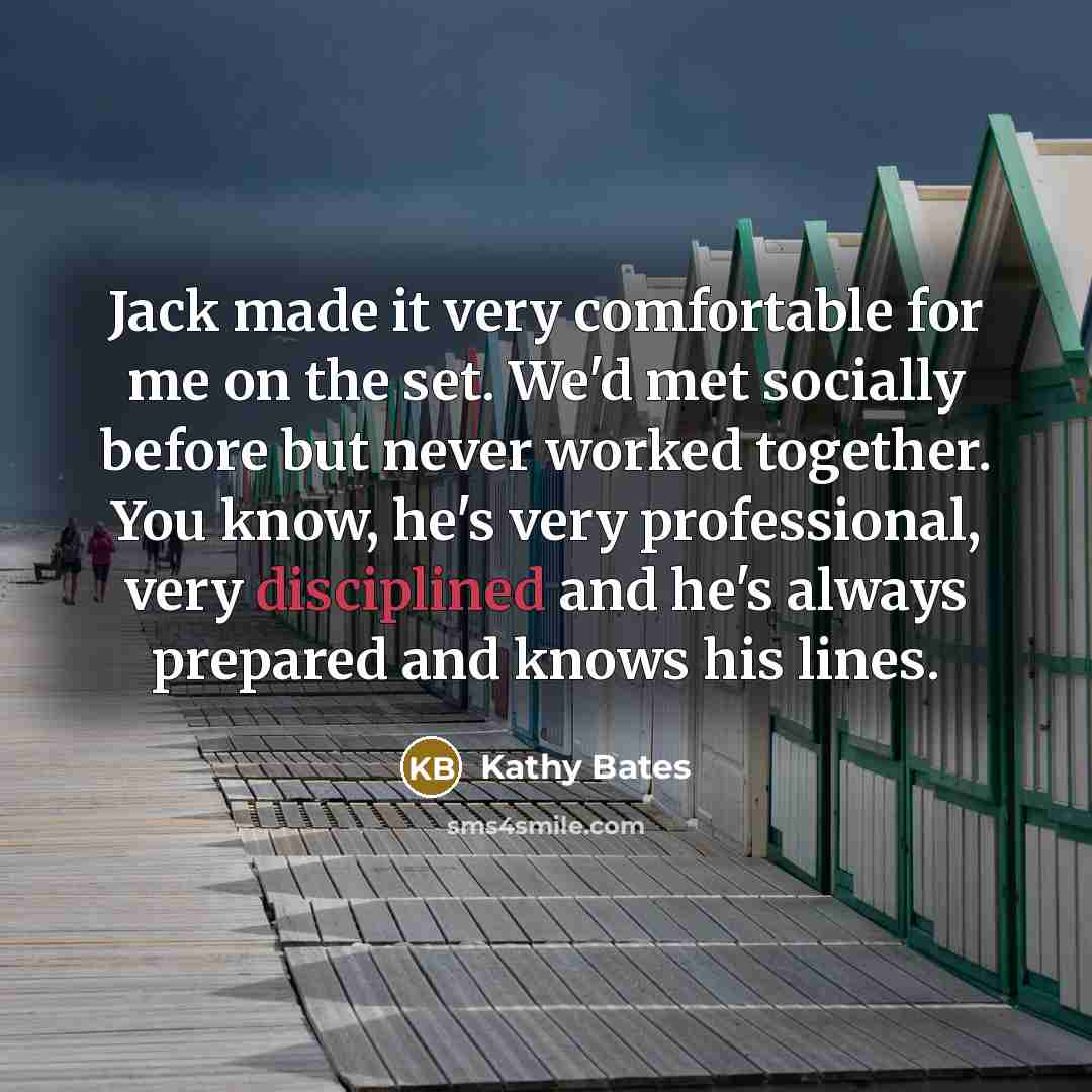 “Jack made it very comfortable for me on the set. We'd met socially before but never worked together. You know, he's very professional, very disciplined and he's always prepared and knows his lines.” quote by Kathy Bates