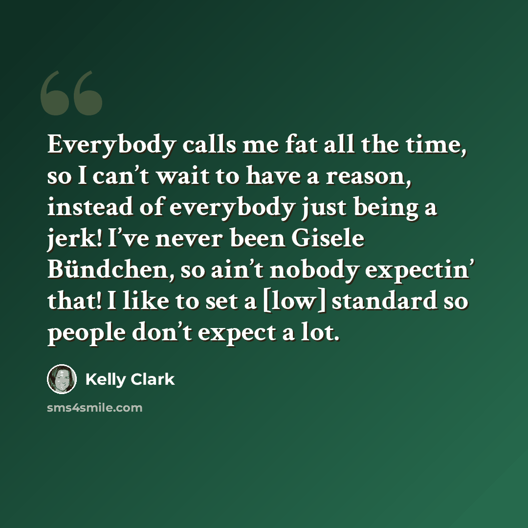 “Everybody calls me fat all the time, so I can’t wait to have a reason, instead of everybody just being a jerk! I’ve never been Gisele Bündchen, so ain’t nobody expectin’ that! I like to set a [low] standard so people don’t expect a lot.” quote by Kelly Clark