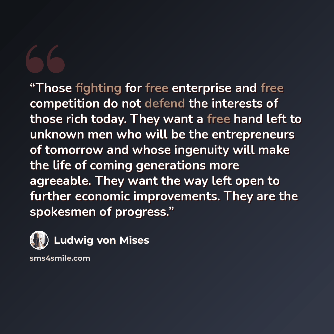 “Those fighting for free enterprise and free competition do not defend the interests of those rich today. They want a free hand left to unknown men who will be the entrepreneurs of tomorrow and whose ingenuity will make the life of coming generations more agreeable. They want the way left open to…” quote by Ludwig von Mises