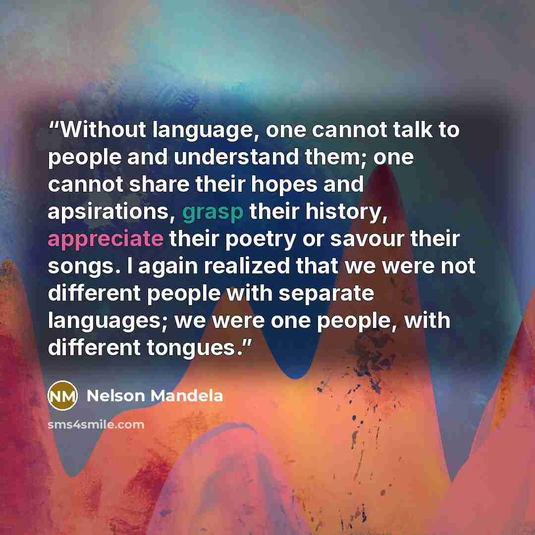 “Without language, one cannot talk to people and understand them; one cannot share their hopes and apsirations, grasp their history, appreciate their poetry or savour their songs. I again realized that we were not different people with separate languages; we were one people, with different tongues.” quote by Nelson Mandela