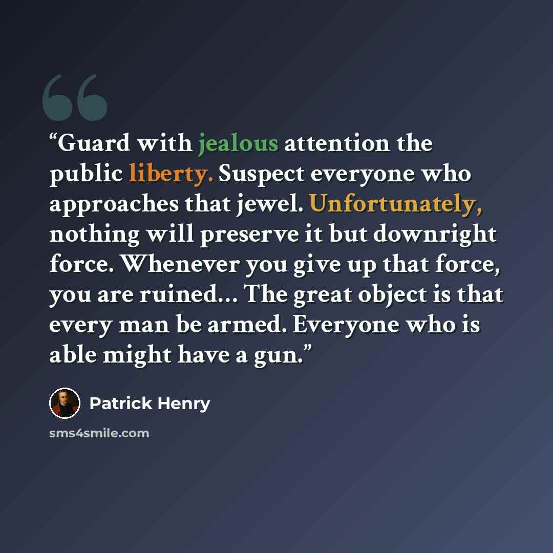 “Guard with jealous attention the public liberty. Suspect everyone who approaches that jewel. Unfortunately, nothing will preserve it but downright force. Whenever you give up that force, you are ruined… The great object is that every man be armed. Everyone who is able might have a gun.” quote by Patrick Henry