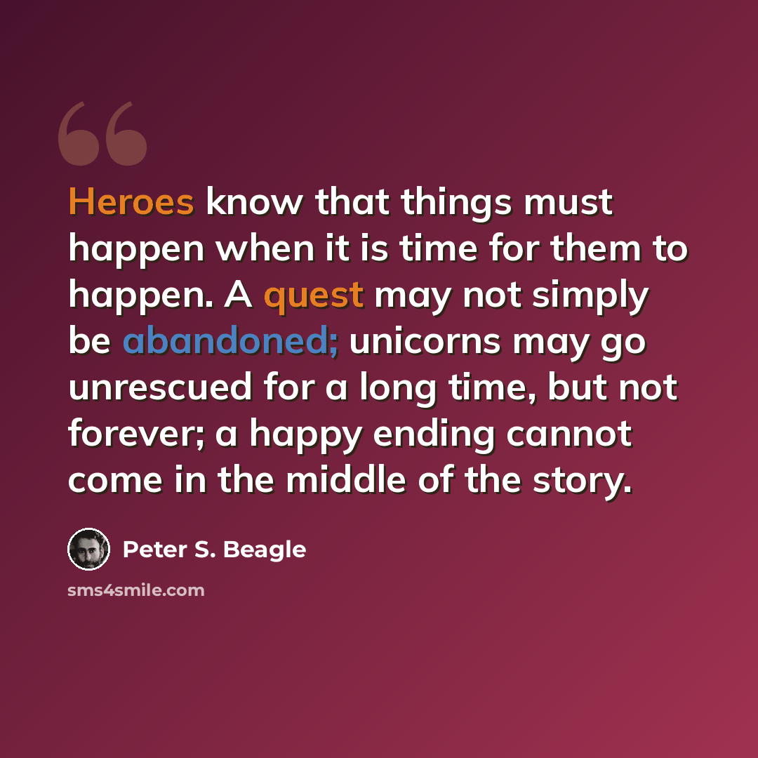 “Heroes know that things must happen when it is time for them to happen. A quest may not simply be abandoned; unicorns may go unrescued for a long time, but not forever; a happy ending cannot come in the middle of the story.” quote by Peter S. Beagle