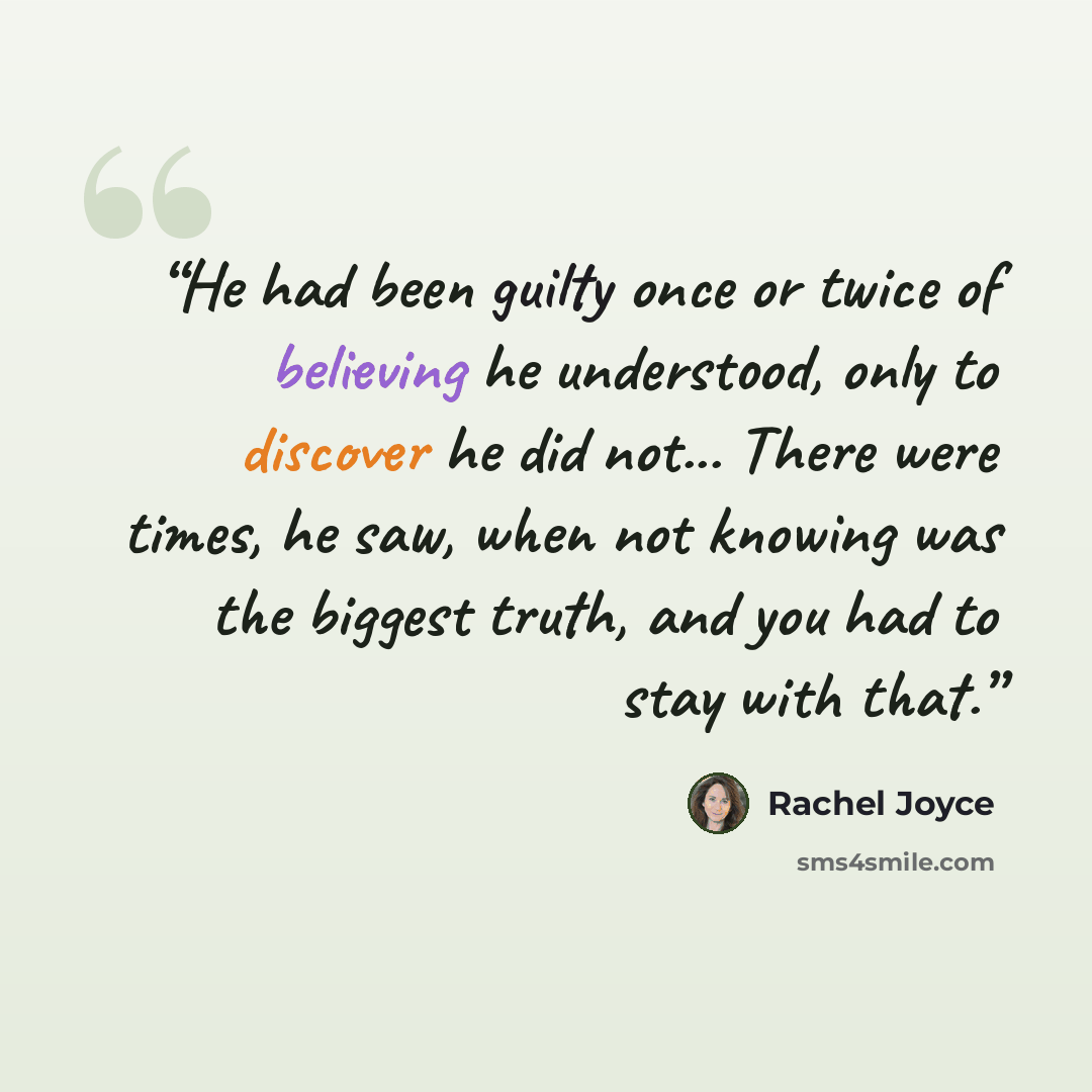 “He had been guilty once or twice of believing he understood, only to discover he did not... There were times, he saw, when not knowing was the biggest truth, and you had to stay with that.” quote by Rachel Joyce