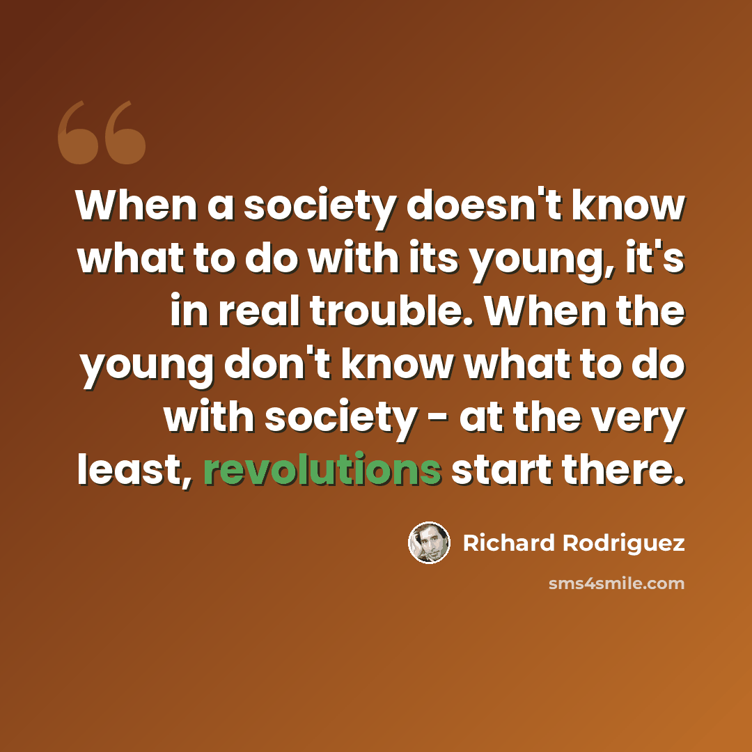 “When a society doesn't know what to do with its young, it's in real trouble. When the young don't know what to do with society - at the very least, revolutions start there.” quote by Richard Rodriguez