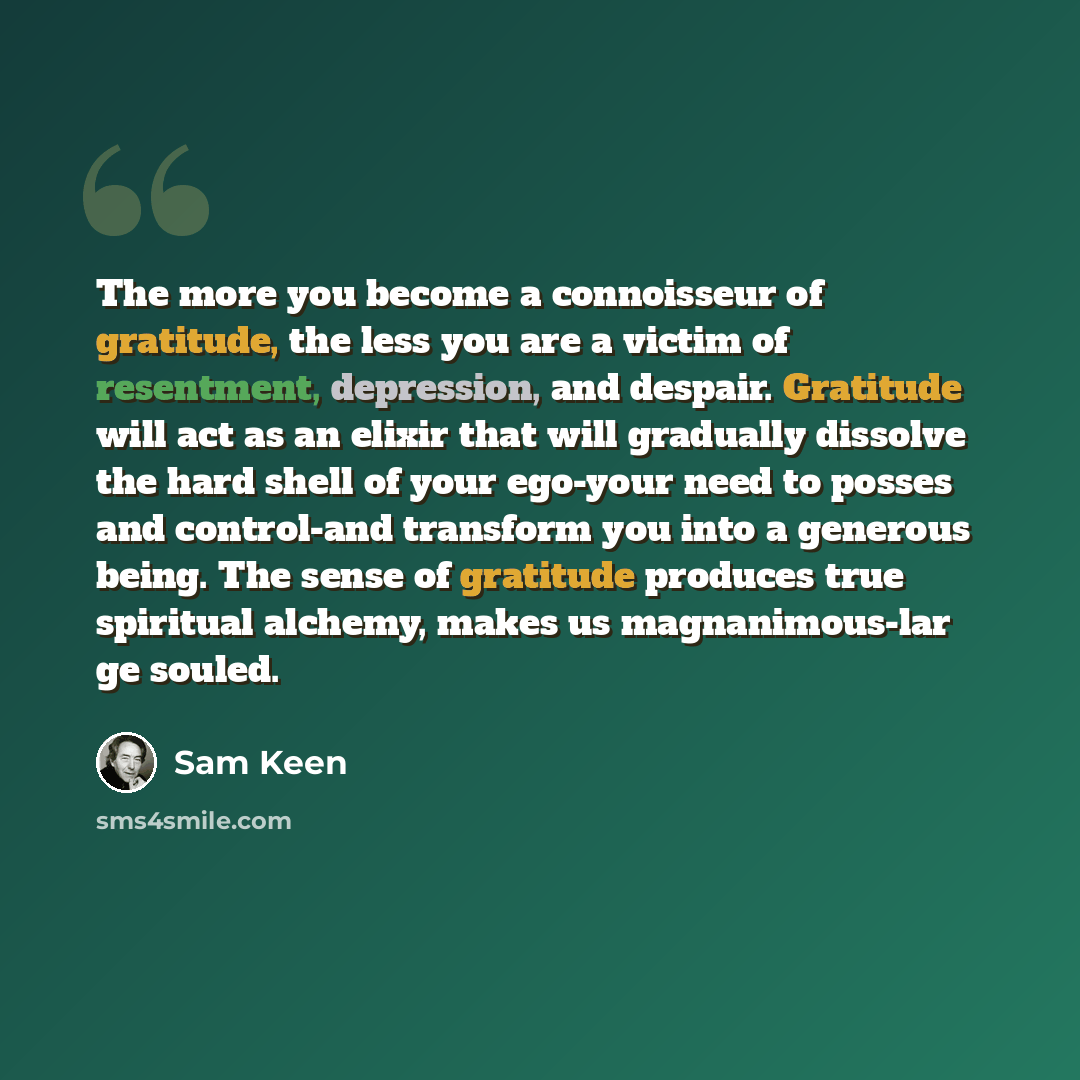 “The more you become a connoisseur of gratitude, the less you are a victim of resentment, depression, and despair. Gratitude will act as an elixir that will gradually dissolve the hard shell of your ego-your need to posses and control-and transform you into a generous being. The sense of gratitude…” quote by Sam Keen
