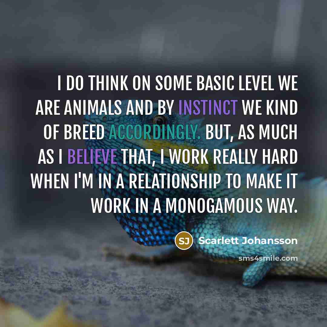 “I do think on some basic level we are animals and by instinct we kind of breed accordingly. But, as much as I believe that, I work really hard when I'm in a relationship to make it work in a monogamous way.” quote by Scarlett Johansson