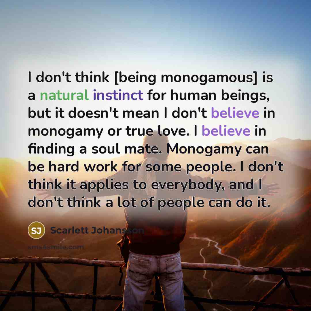 “I don't think [being monogamous] is a natural instinct for human beings, but it doesn't mean I don't believe in monogamy or true love. I believe in finding a soul mate. Monogamy can be hard work for some people. I don't think it applies to everybody, and I don't think a lot of people can do it.” quote by Scarlett Johansson