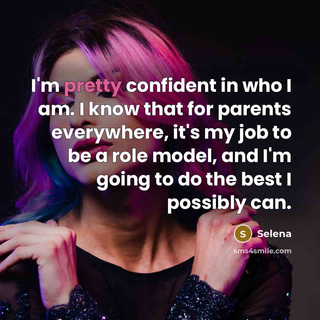 “I'm pretty confident in who I am. I know that for parents everywhere, it's my job to be a role model, and I'm going to do the best I possibly can.” quote by Selena