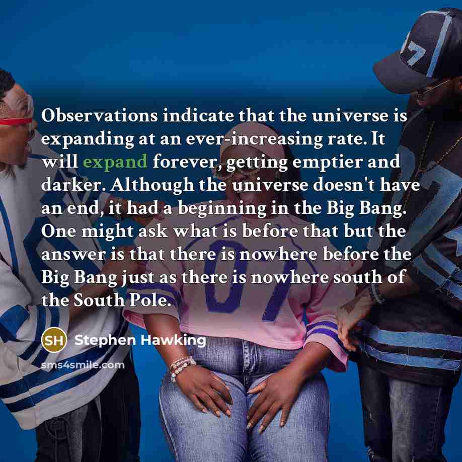 “Observations indicate that the universe is expanding at an ever-increasing rate. It will expand forever, getting emptier and darker. Although the universe doesn't have an end, it had a beginning in the Big Bang. One might ask what is before that but the answer is that there is nowhere before the…” quote by Stephen Hawking