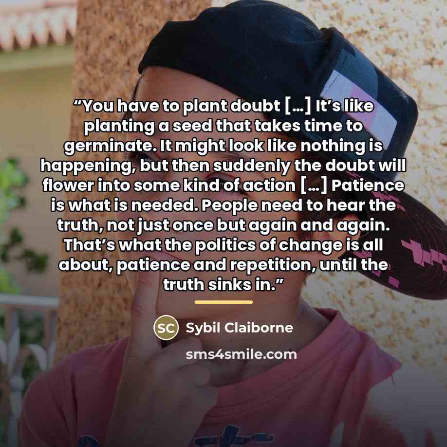 “You have to plant doubt […] It’s like planting a seed that takes time to germinate. It might look like nothing is happening, but then suddenly the doubt will flower into some kind of action […] Patience is what is needed. People need to hear the truth, not just once but again and again. That’s…” quote by Sybil Claiborne