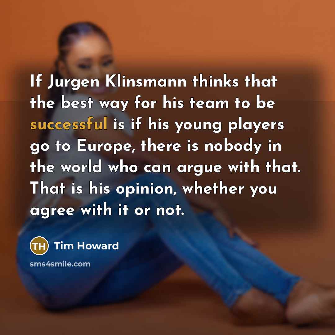 “If Jurgen Klinsmann thinks that the best way for his team to be successful is if his young players go to Europe, there is nobody in the world who can argue with that. That is his opinion, whether you agree with it or not.” quote by Tim Howard