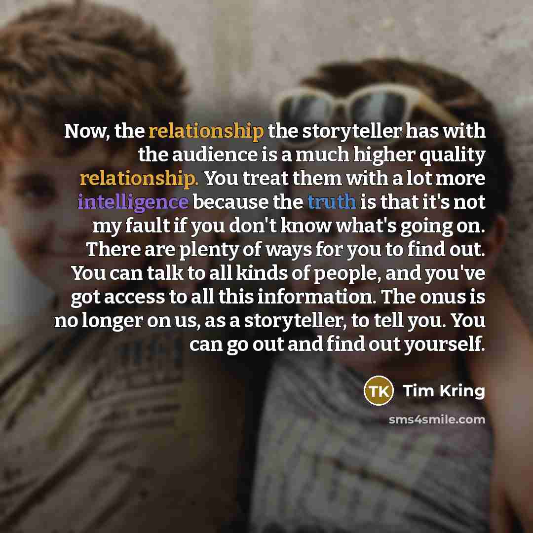 “Now, the relationship the storyteller has with the audience is a much higher quality relationship. You treat them with a lot more intelligence because the truth is that it's not my fault if you don't know what's going on. There are plenty of ways for you to find out. You can talk to all kinds of…” quote by Tim Kring