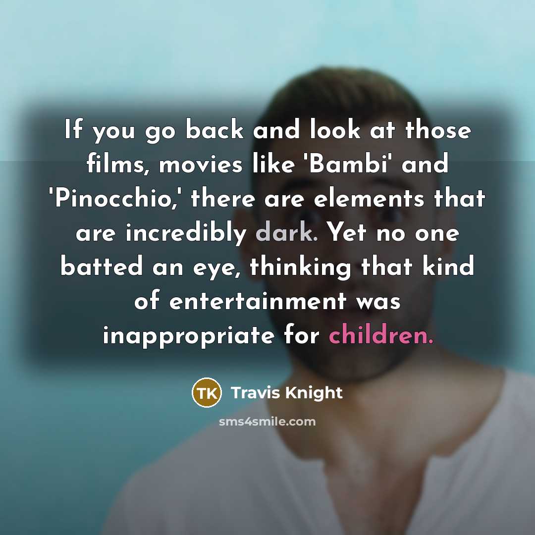 “If you go back and look at those films, movies like 'Bambi' and 'Pinocchio,' there are elements that are incredibly dark. Yet no one batted an eye, thinking that kind of entertainment was inappropriate for children.” quote by Travis Knight