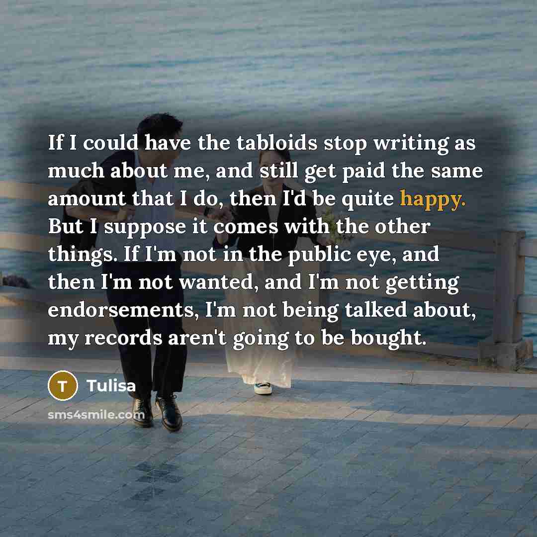 “If I could have the tabloids stop writing as much about me, and still get paid the same amount that I do, then I'd be quite happy. But I suppose it comes with the other things. If I'm not in the public eye, and then I'm not wanted, and I'm not getting endorsements, I'm not being talked about, my…” quote by Tulisa