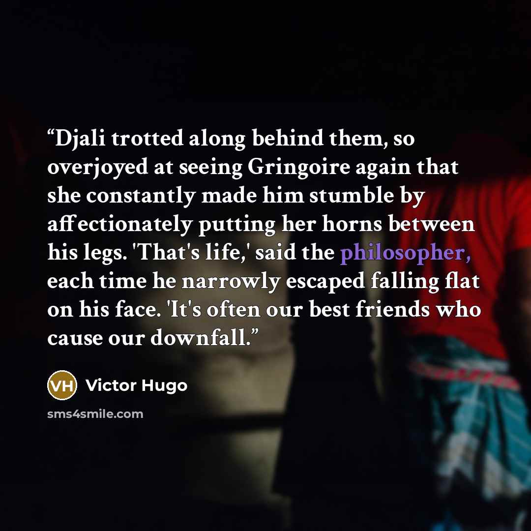 “Djali trotted along behind them, so overjoyed at seeing Gringoire again that she constantly made him stumble by affectionately putting her horns between his legs. 'That's life,' said the philosopher, each time he narrowly escaped falling flat on his face. 'It's often our best friends who cause our…” quote by Victor Hugo