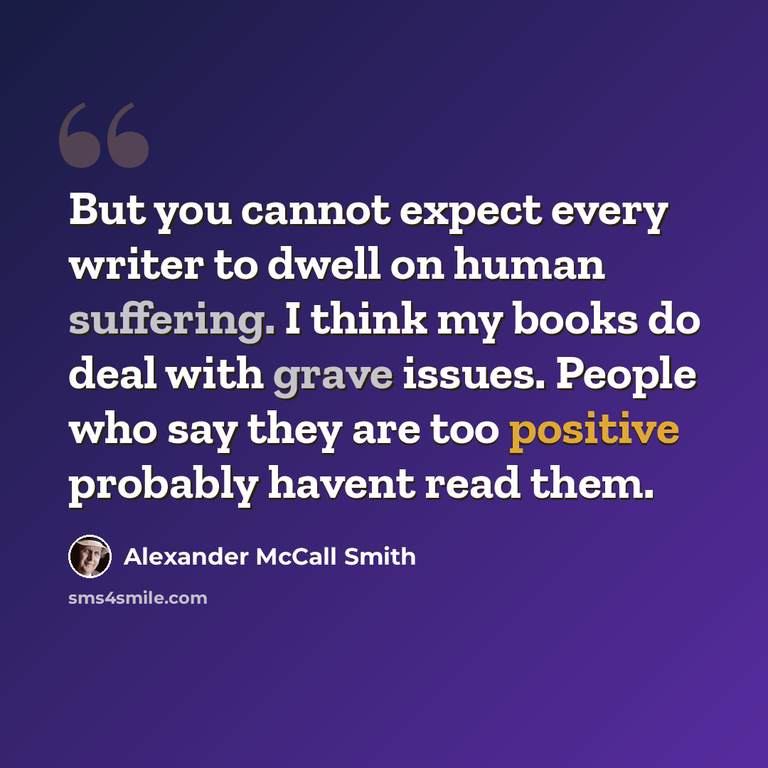 “But you cannot expect every writer to dwell on human suffering. I think my books do deal with grave issues. People who say they are too positive probably havent read them.” quote by Alexander McCall Smith