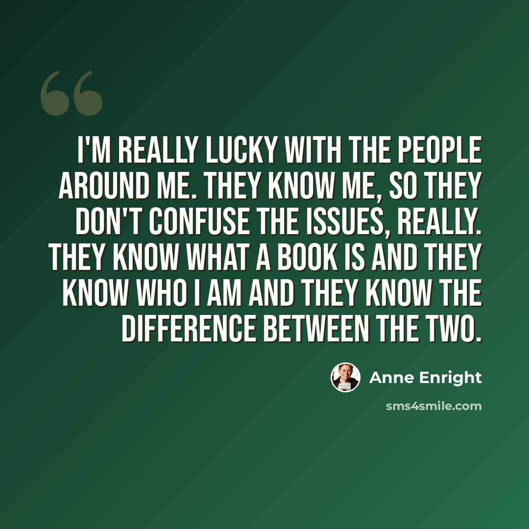 “I'm really lucky with the people around me. They know me, so they don't confuse the issues, really. They know what a book is and they know who I am and they know the difference between the two.” quote by Anne Enright