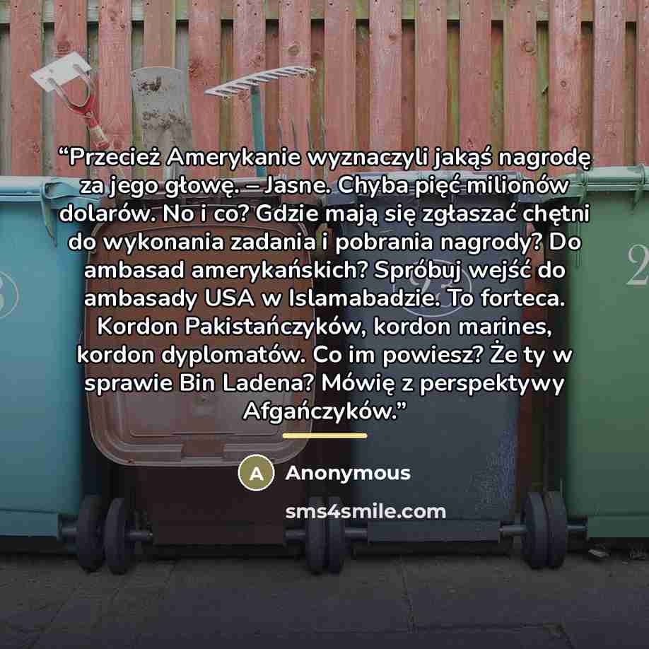 “Przecież Amerykanie wyznaczyli jakąś nagrodę za jego głowę. – Jasne. Chyba pięć milionów dolarów. No i co? Gdzie mają się zgłaszać chętni do wykonania zadania i pobrania nagrody? Do ambasad amerykańskich? Spróbuj wejść do ambasady USA w Islamabadzie. To forteca. Kordon Pakistańczyków, kordon…” quote by Anonymous