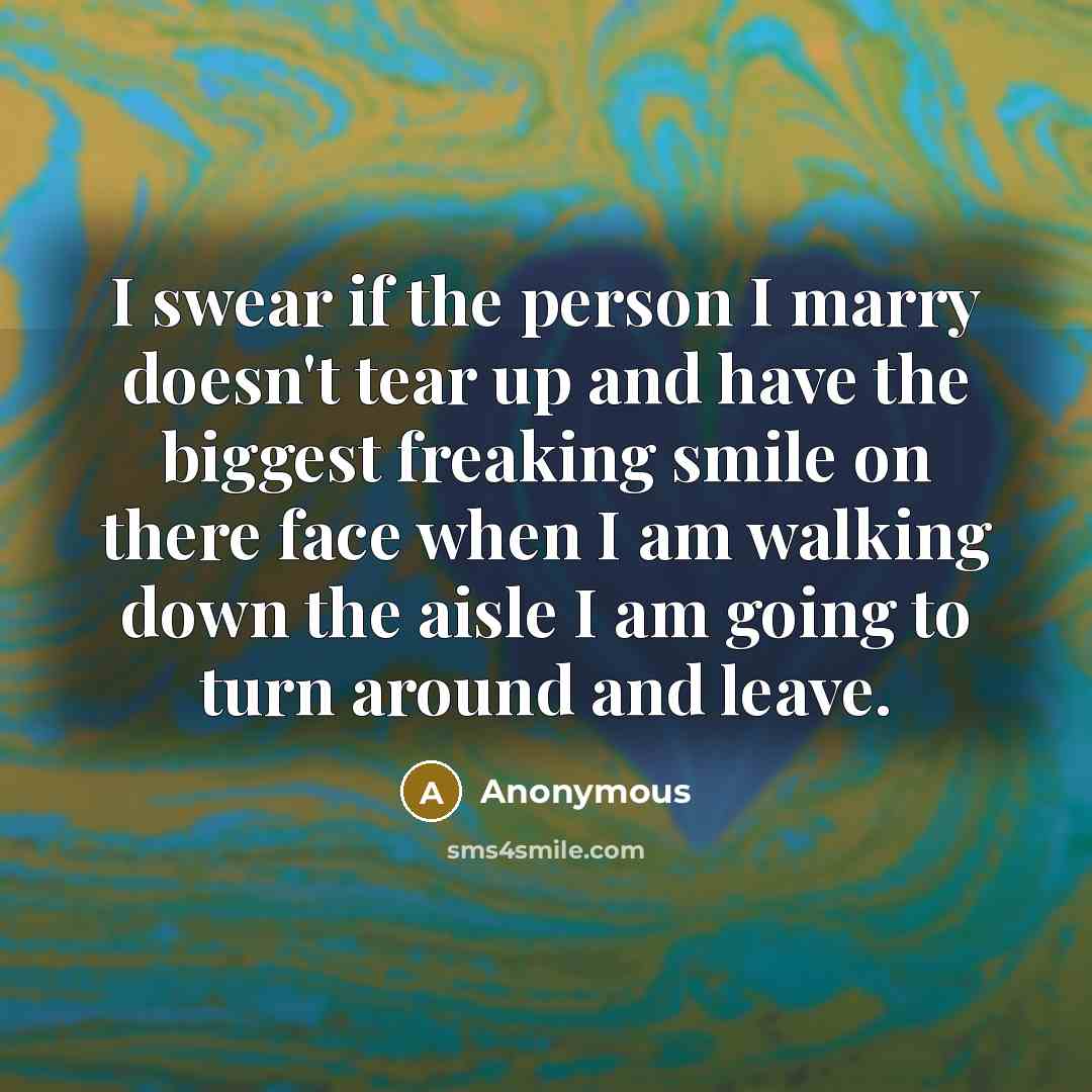 “I swear if the person I marry doesn't tear up and have the biggest freaking smile on there face when I am walking down the aisle I am going to turn around and leave.” quote by Anonymous