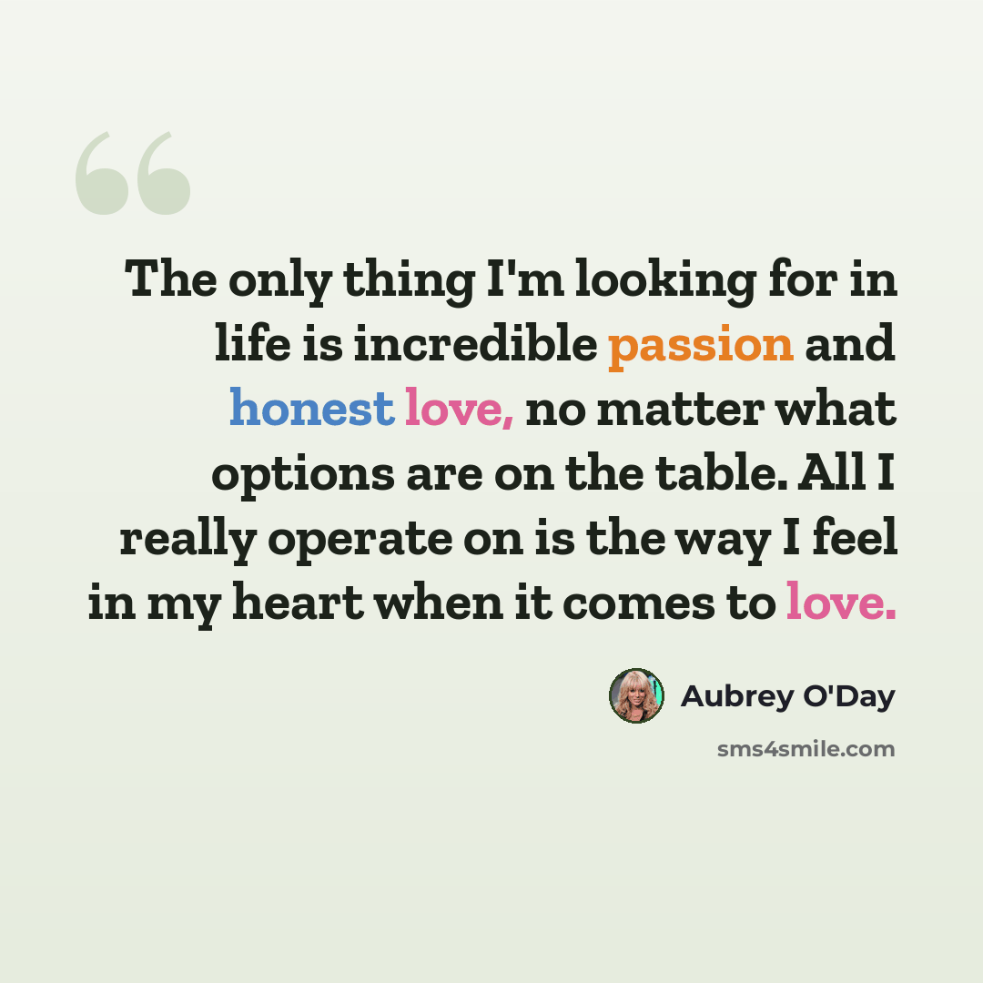 “The only thing I'm looking for in life is incredible passion and honest love, no matter what options are on the table. All I really operate on is the way I feel in my heart when it comes to love.” quote by Aubrey O'Day
